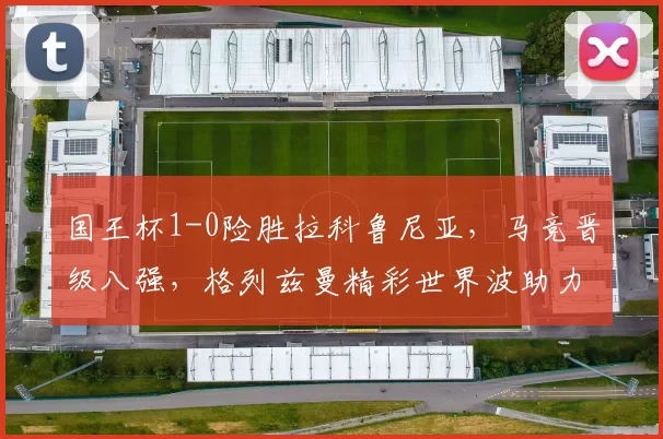 国王杯1-0险胜拉科鲁尼亚,马竞晋级八强,格列兹曼精彩世界波助力_比赛_西甲_西乙