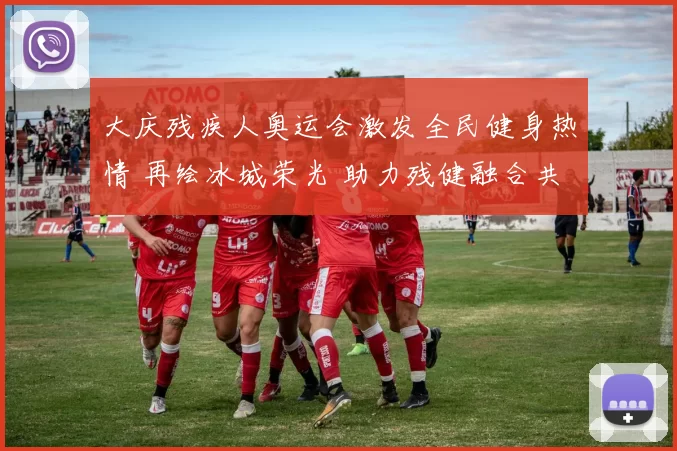 大庆残疾人奥运会激发全民健身热情 再绘冰城荣光 助力残健融合共筑