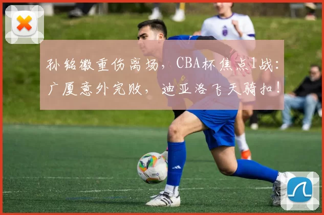 孙铭徽重伤离场,CBA杯焦点1战:广厦意外完败,迪亚洛飞天骑扣!