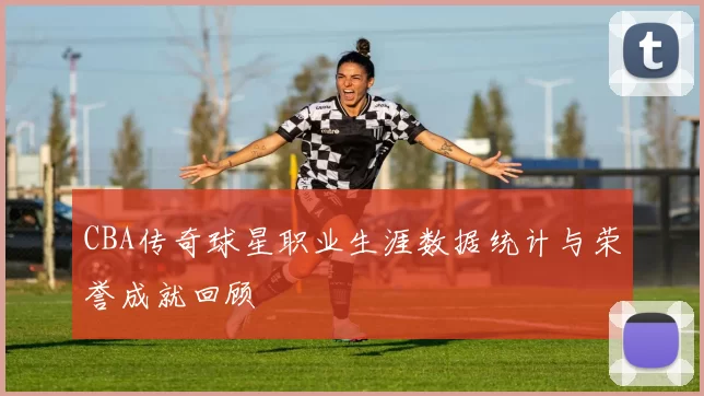 CBA传奇球星职业生涯数据统计与荣誉成就回顾