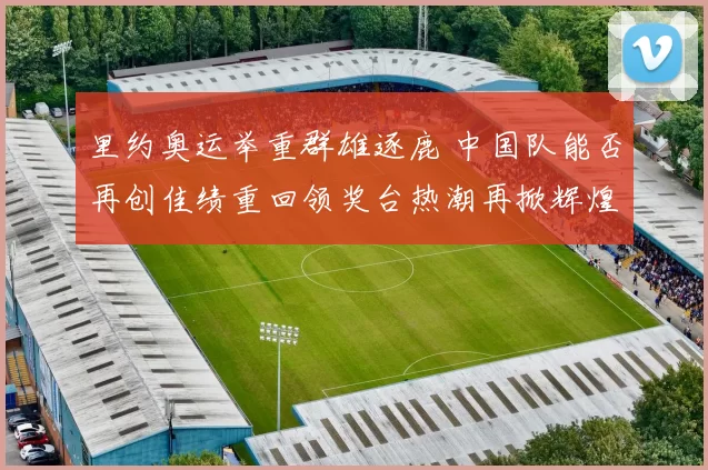 里约奥运举重群雄逐鹿 中国队能否再创佳绩重回领奖台热潮再掀辉煌