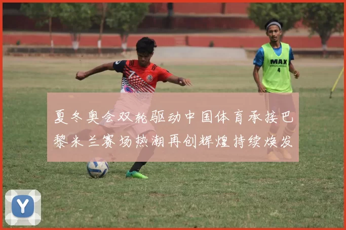 夏冬奥会双轮驱动中国体育承接巴黎米兰赛场热潮再创辉煌持续焕发