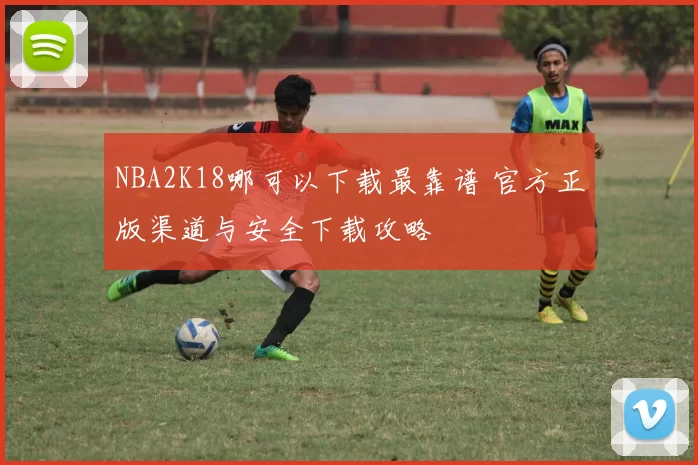 NBA2K18哪可以下载最靠谱 官方正版渠道与安全下载攻略