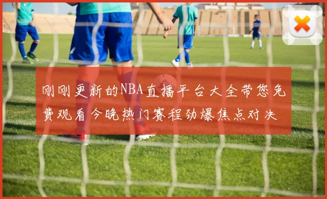 刚刚更新的NBA直播平台大全带您免费观看今晚热门赛程劲爆焦点对决