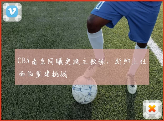 CBA南京同曦更换主教练,新帅上任面临重建挑战