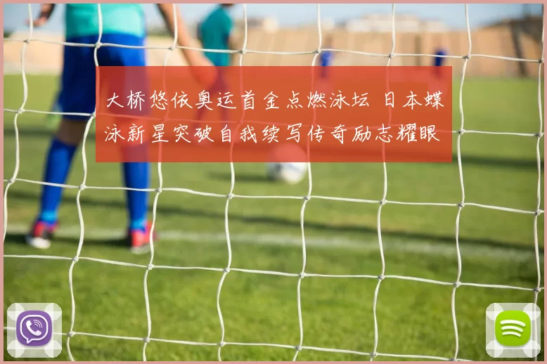 大桥悠依奥运首金点燃泳坛 日本蝶泳新星突破自我续写传奇励志耀眼