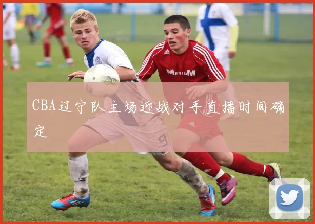 CBA辽宁队主场迎战对手直播时间确定