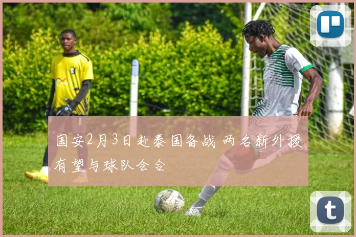 国安2月3日赴泰国备战 两名新外援有望与球队会合