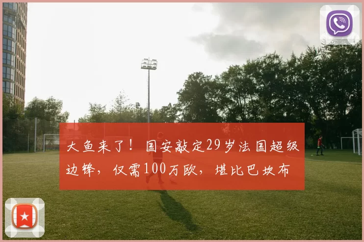 大鱼来了!国安敲定29岁法国超级边锋,仅需100万欧,堪比巴坎布