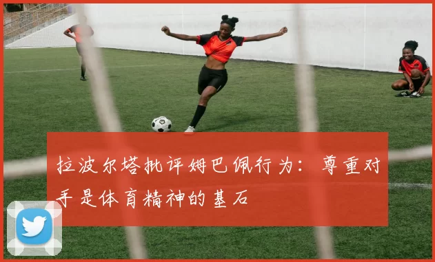 拉波尔塔批评姆巴佩行为：尊重对手是体育精神的基石