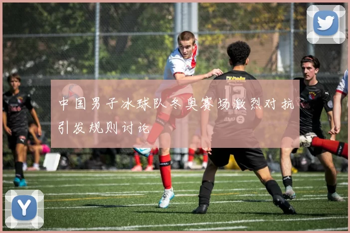 中国男子冰球队冬奥赛场激烈对抗引发规则讨论