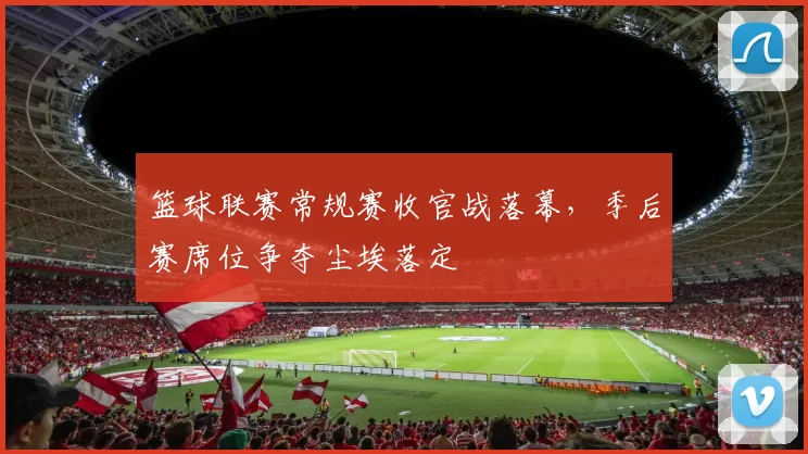 篮球联赛常规赛收官战落幕,季后赛席位争夺尘埃落定