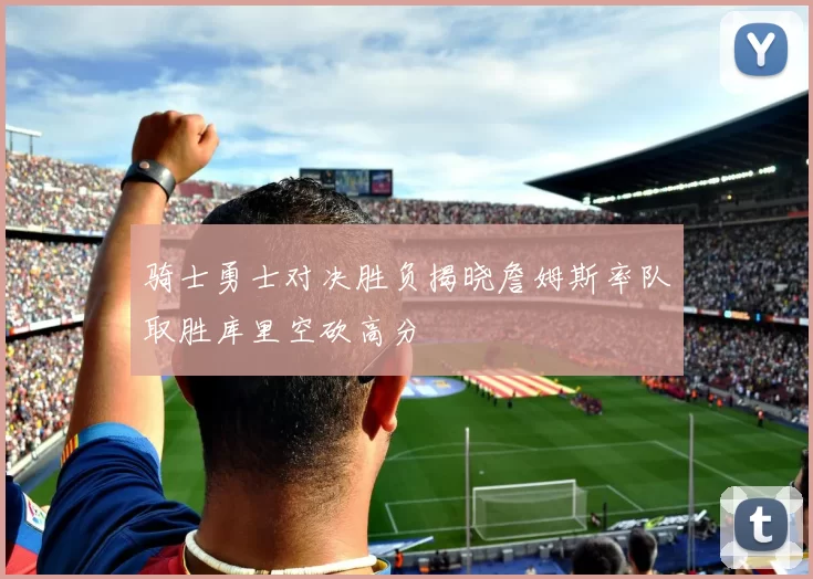 骑士勇士对决胜负揭晓詹姆斯率队取胜库里空砍高分