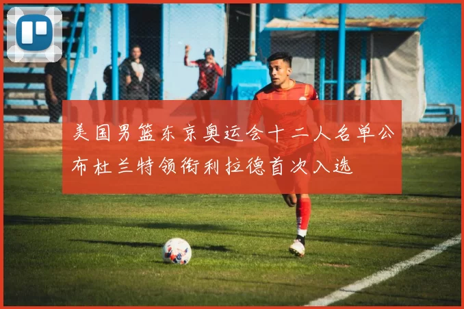 美国男篮东京奥运会十二人名单公布杜兰特领衔利拉德首次入选