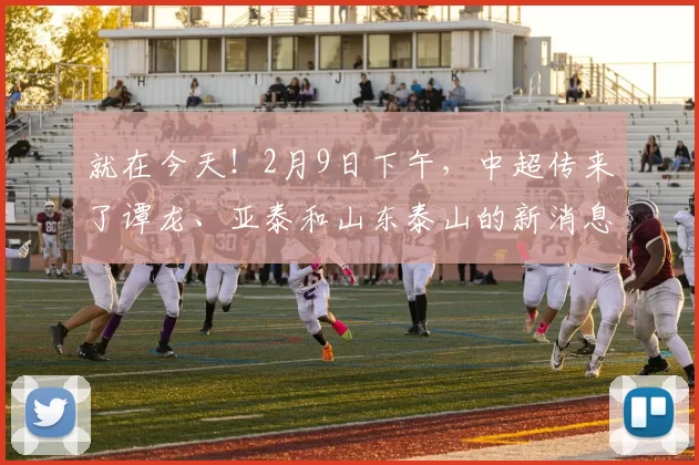 就在今天！2月9日下午，中超传来了谭龙、亚泰和山东泰山的新消息_梅帅军_比赛_韩鹏