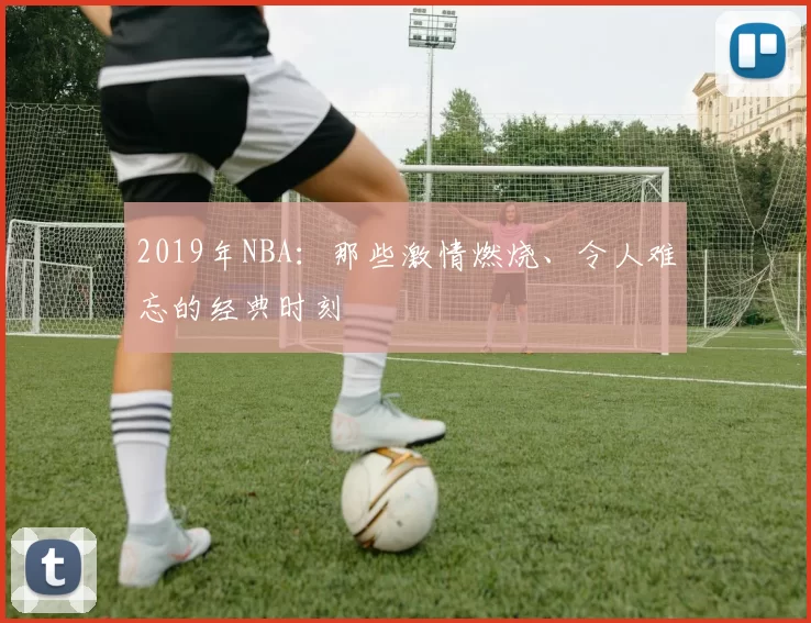 2019年NBA：那些激情燃烧、令人难忘的经典时刻