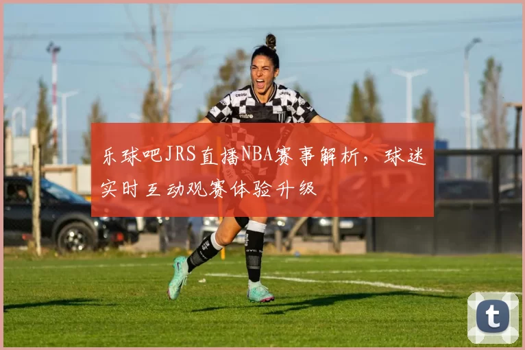 乐球吧JRS直播NBA赛事解析,球迷实时互动观赛体验升级