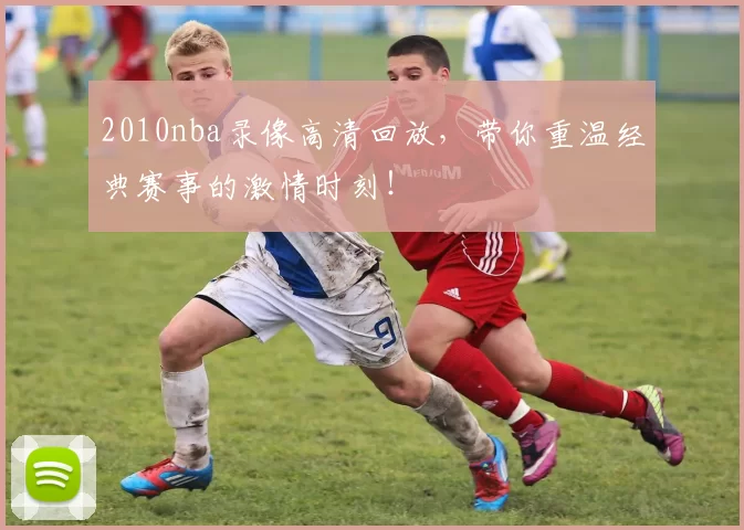 2010nba录像高清回放，带你重温经典赛事的激情时刻！