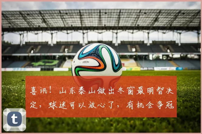 喜讯!山东泰山做出冬窗最明智决定,球迷可以放心了,有机会争冠